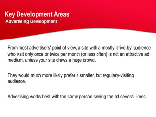 Key Development Areas
Advertising Development




From most advertisers' point of view, a site with a mostly 'drive-by' audience
who visit only once or twice per month (or less often) is not an attractive ad
medium, unless your site draws a huge crowd.

They would much more likely prefer a smaller, but regularly-visiting
audience.

Advertising works best with the same person seeing the ad several times.
 