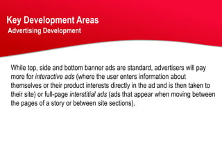 Key Development Areas
Advertising Development




While top, side and bottom banner ads are standard, advertisers will pay
more for interactive ads (where the user enters information about
themselves or their product interests directly in the ad and is then taken to
their site) or full-page interstitial ads (ads that appear when moving between
the pages of a story or between site sections).
 