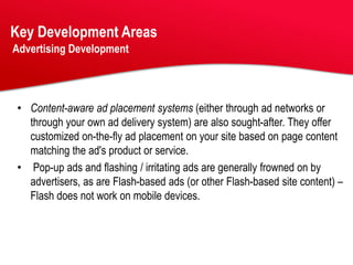 Key Development Areas
Advertising Development




• Content-aware ad placement systems (either through ad networks or
  through your own ad delivery system) are also sought-after. They offer
  customized on-the-fly ad placement on your site based on page content
  matching the ad's product or service.
• Pop-up ads and flashing / irritating ads are generally frowned on by
  advertisers, as are Flash-based ads (or other Flash-based site content) –
  Flash does not work on mobile devices.
 