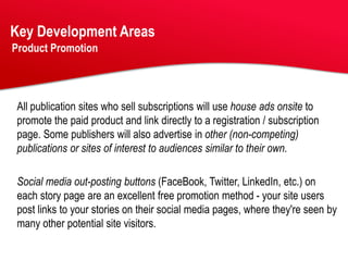 Key Development Areas
Product Promotion




 All publication sites who sell subscriptions will use house ads onsite to
 promote the paid product and link directly to a registration / subscription
 page. Some publishers will also advertise in other (non-competing)
 publications or sites of interest to audiences similar to their own.

 Social media out-posting buttons (FaceBook, Twitter, LinkedIn, etc.) on
 each story page are an excellent free promotion method - your site users
 post links to your stories on their social media pages, where they're seen by
 many other potential site visitors.
 