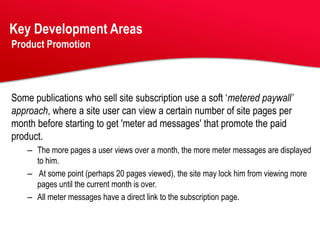 Key Development Areas
Product Promotion




Some publications who sell site subscription use a soft ‘metered paywall’
approach, where a site user can view a certain number of site pages per
month before starting to get 'meter ad messages' that promote the paid
product.
    – The more pages a user views over a month, the more meter messages are displayed
      to him.
    – At some point (perhaps 20 pages viewed), the site may lock him from viewing more
      pages until the current month is over.
    – All meter messages have a direct link to the subscription page.
 