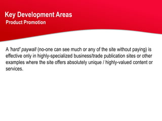 Key Development Areas
Product Promotion




A 'hard' paywall (no-one can see much or any of the site without paying) is
effective only in highly-specialized business/trade publication sites or other
examples where the site offers absolutely unique / highly-valued content or
services.
 