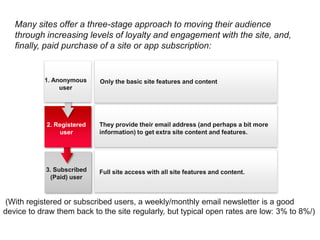 Many sites offer a three-stage approach to moving their audience
   through increasing levels of loyalty and engagement with the site, and,
   finally, paid purchase of a site or app subscription:


           1. Anonymous     Only the basic site features and content
                user




            2. Registered   They provide their email address (and perhaps a bit more
                user        information) to get extra site content and features.




            3. Subscribed   Full site access with all site features and content.
             (Paid) user



(With registered or subscribed users, a weekly/monthly email newsletter is a good
device to draw them back to the site regularly, but typical open rates are low: 3% to 8%/)
 