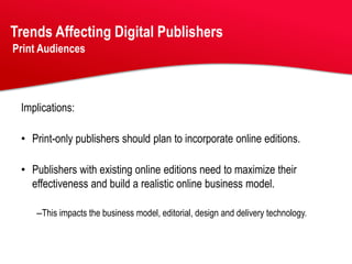 Trends Affecting Digital Publishers
Print Audiences




 Implications:

 • Print-only publishers should plan to incorporate online editions.

 • Publishers with existing online editions need to maximize their
   effectiveness and build a realistic online business model.

    –This impacts the business model, editorial, design and delivery technology.
 