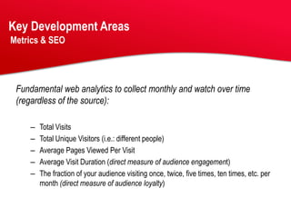Key Development Areas
Metrics & SEO




 Fundamental web analytics to collect monthly and watch over time
 (regardless of the source):

    –   Total Visits
    –   Total Unique Visitors (i.e.: different people)
    –   Average Pages Viewed Per Visit
    –   Average Visit Duration (direct measure of audience engagement)
    –   The fraction of your audience visiting once, twice, five times, ten times, etc. per
        month (direct measure of audience loyalty)
 