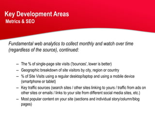 Key Development Areas
Metrics & SEO



 Fundamental web analytics to collect monthly and watch over time
 (regardless of the source), continued:

    – The % of single-page site visits ('bounces', lower is better)
    – Geographic breakdown of site visitors by city, region or country
    – % of Site Visits using a regular desktop/laptop and using a mobile device
      (smartphone or tablet)
    – Key traffic sources (search sites / other sites linking to yours / traffic from ads on
      other sites or emails / links to your site from different social media sites, etc.)
    – Most popular content on your site (sections and individual story/column/blog
      pages)
 