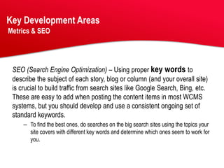 Key Development Areas
Metrics & SEO




 SEO (Search Engine Optimization) – Using proper key words to
 describe the subject of each story, blog or column (and your overall site)
 is crucial to build traffic from search sites like Google Search, Bing, etc.
 These are easy to add when posting the content items in most WCMS
 systems, but you should develop and use a consistent ongoing set of
 standard keywords.
     – To find the best ones, do searches on the big search sites using the topics your
       site covers with different key words and determine which ones seem to work for
       you.
 