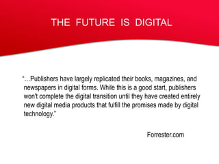 THE FUTURE IS DIGITAL




“…Publishers have largely replicated their books, magazines, and
 newspapers in digital forms. While this is a good start, publishers
 won't complete the digital transition until they have created entirely
 new digital media products that fulfill the promises made by digital
 technology.”

                                                 Forrester.com
 