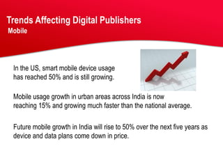 Trends Affecting Digital Publishers
Mobile




 In the US, smart mobile device usage
 has reached 50% and is still growing.

 Mobile usage growth in urban areas across India is now
 reaching 15% and growing much faster than the national average.

 Future mobile growth in India will rise to 50% over the next five years as
 device and data plans come down in price.
 