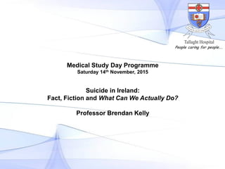Medical Study Day Programme
Saturday 14th November, 2015
Suicide in Ireland:
Fact, Fiction and What Can We Actually Do?
Professor Brendan Kelly
People caring for people….
 