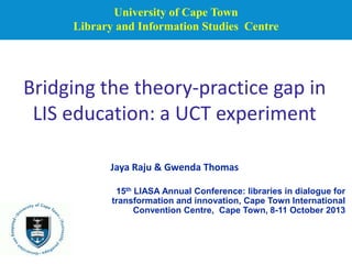 University of Cape Town
Library and Information Studies Centre

Bridging the theory-practice gap in
LIS education: a UCT experiment
Jaya Raju & Gwenda Thomas
15th LIASA Annual Conference: libraries in dialogue for
transformation and innovation, Cape Town International
Convention Centre, Cape Town, 8-11 October 2013

 