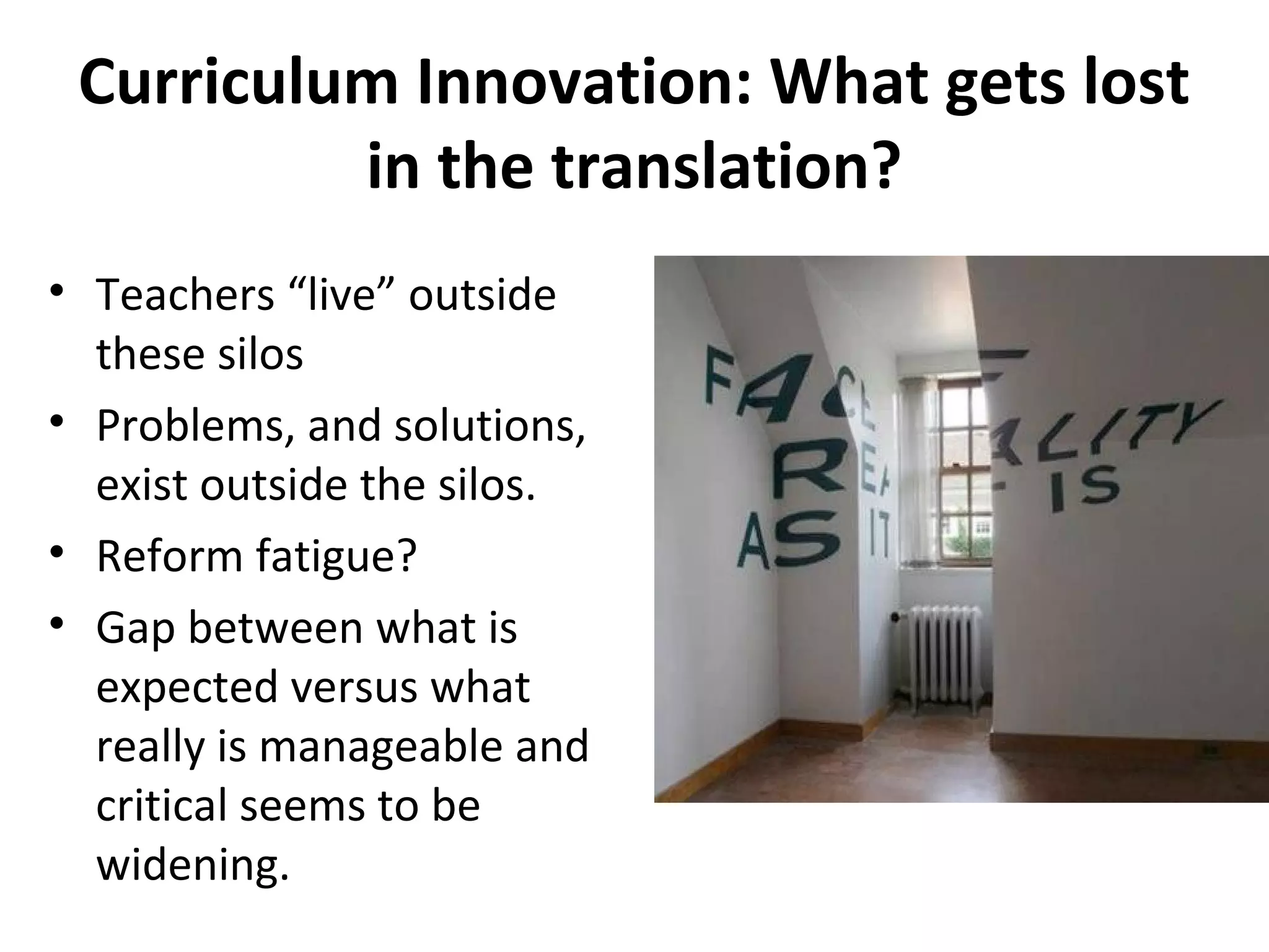 Curriculum Innovation: What gets lost
in the translation?
• Teachers “live” outside
these silos
• Problems, and solutions,
exist outside the silos.
• Reform fatigue?
• Gap between what is
expected versus what
really is manageable and
critical seems to be
widening.
 