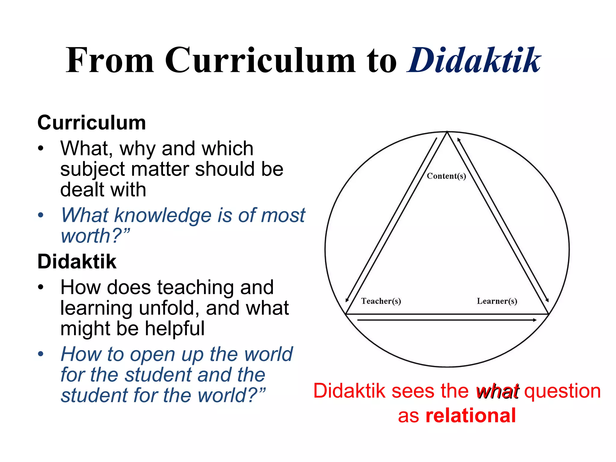 Curriculum
• What, why and which
subject matter should be
dealt with
• What knowledge is of most
worth?”
Didaktik
• How does teaching and
learning unfold, and what
might be helpful
• How to open up the world
for the student and the
student for the world?”
From Curriculum to Didaktik
Didaktik sees the whatwhat question
as relational
 