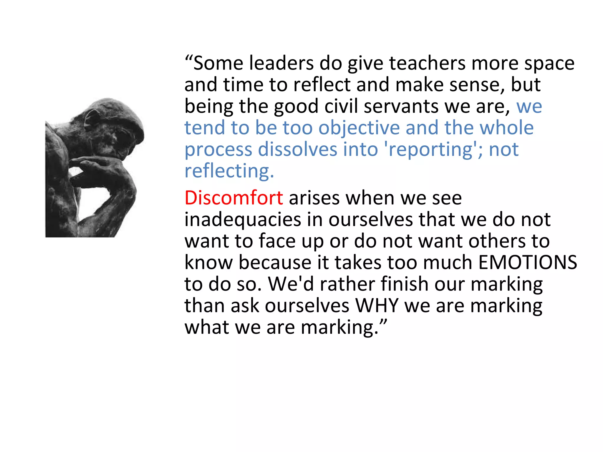“Some leaders do give teachers more space
and time to reflect and make sense, but
being the good civil servants we are, we
tend to be too objective and the whole
process dissolves into 'reporting'; not
reflecting.
Discomfort arises when we see
inadequacies in ourselves that we do not
want to face up or do not want others to
know because it takes too much EMOTIONS
to do so. We'd rather finish our marking
than ask ourselves WHY we are marking
what we are marking.”
 
