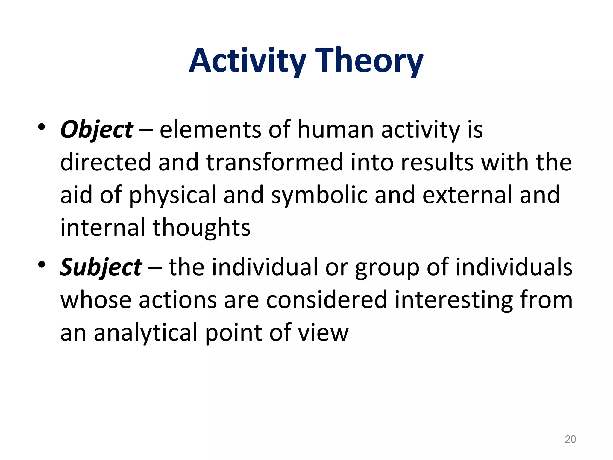 Activity Theory
• Object – elements of human activity is
directed and transformed into results with the
aid of physical and symbolic and external and
internal thoughts
• Subject – the individual or group of individuals
whose actions are considered interesting from
an analytical point of view
20
 