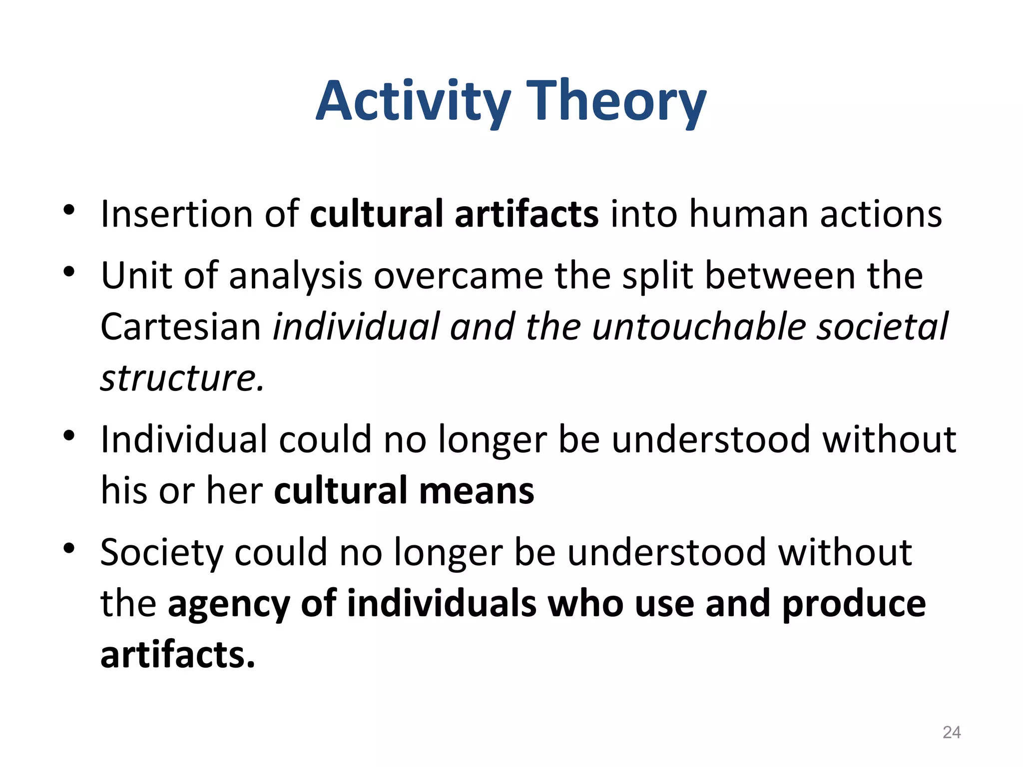 Activity Theory
• Insertion of cultural artifacts into human actions
• Unit of analysis overcame the split between the
Cartesian individual and the untouchable societal
structure.
• Individual could no longer be understood without
his or her cultural means
• Society could no longer be understood without
the agency of individuals who use and produce
artifacts.
24
 