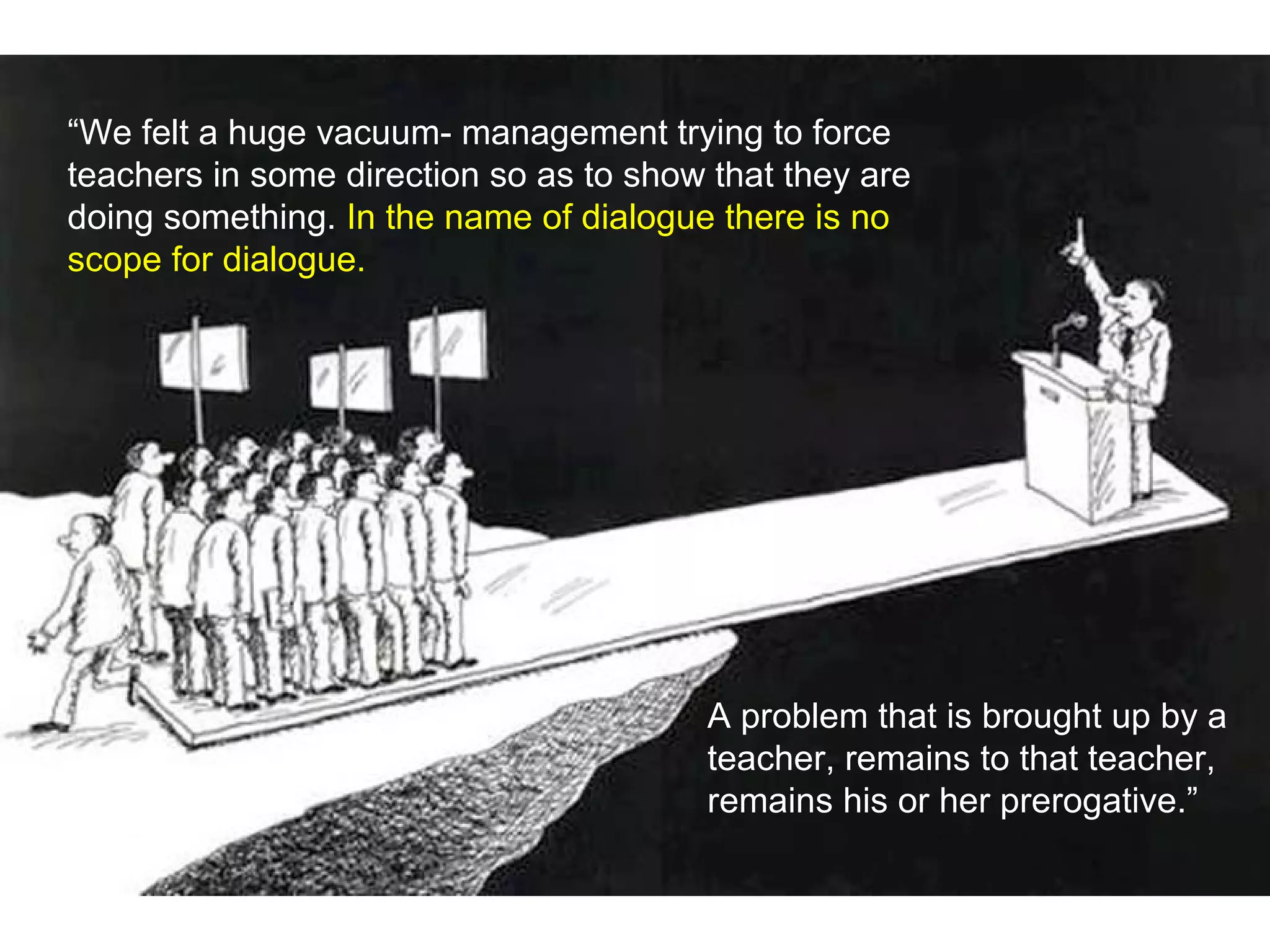 “We felt a huge vacuum- management trying to force
teachers in some direction so as to show that they are
doing something. In the name of dialogue there is no
scope for dialogue.
A problem that is brought up by a
teacher, remains to that teacher,
remains his or her prerogative.”
 