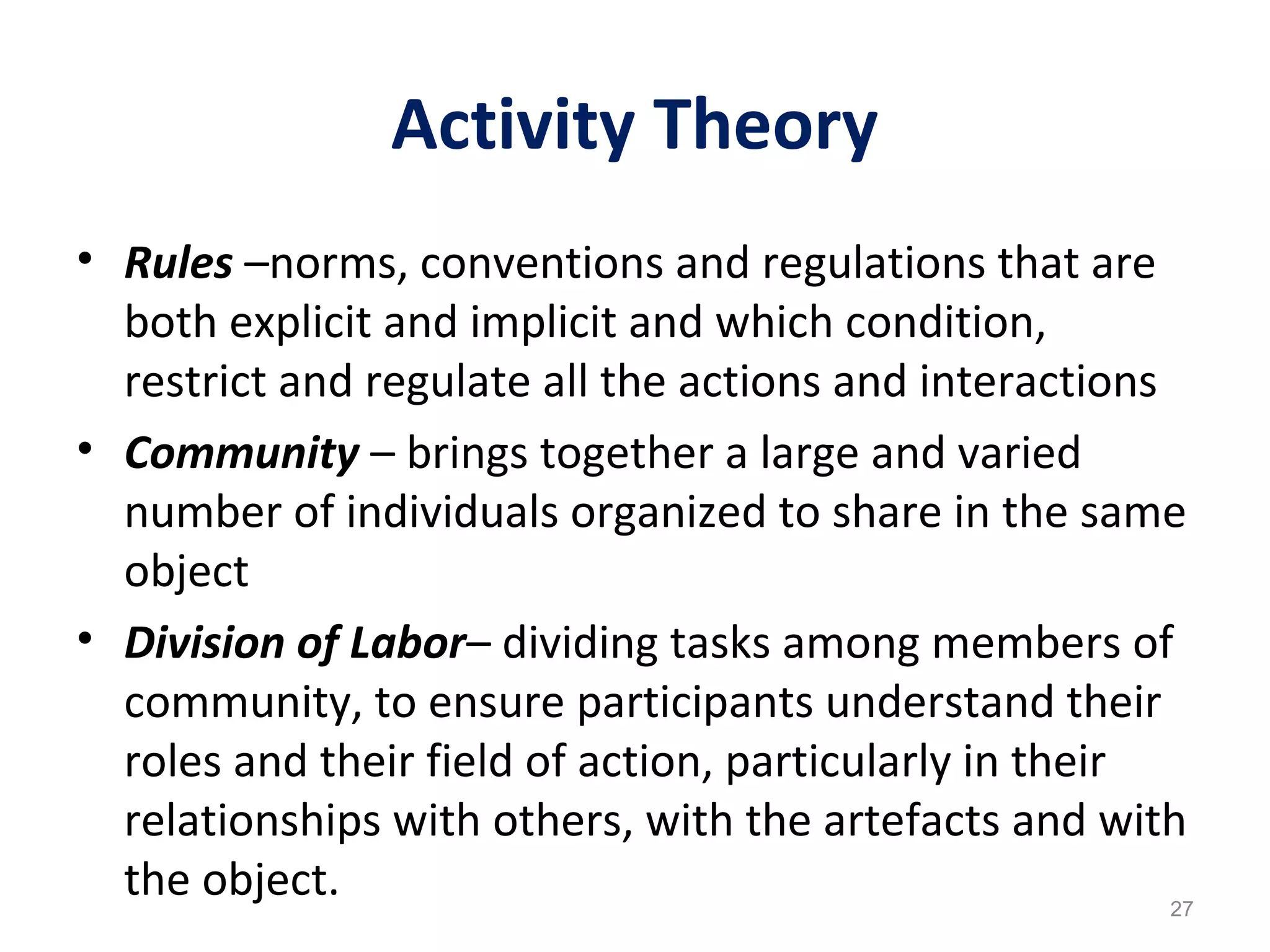 Activity Theory
• Rules –norms, conventions and regulations that are
both explicit and implicit and which condition,
restrict and regulate all the actions and interactions
• Community – brings together a large and varied
number of individuals organized to share in the same
object
• Division of Labor– dividing tasks among members of
community, to ensure participants understand their
roles and their field of action, particularly in their
relationships with others, with the artefacts and with
the object. 27
 