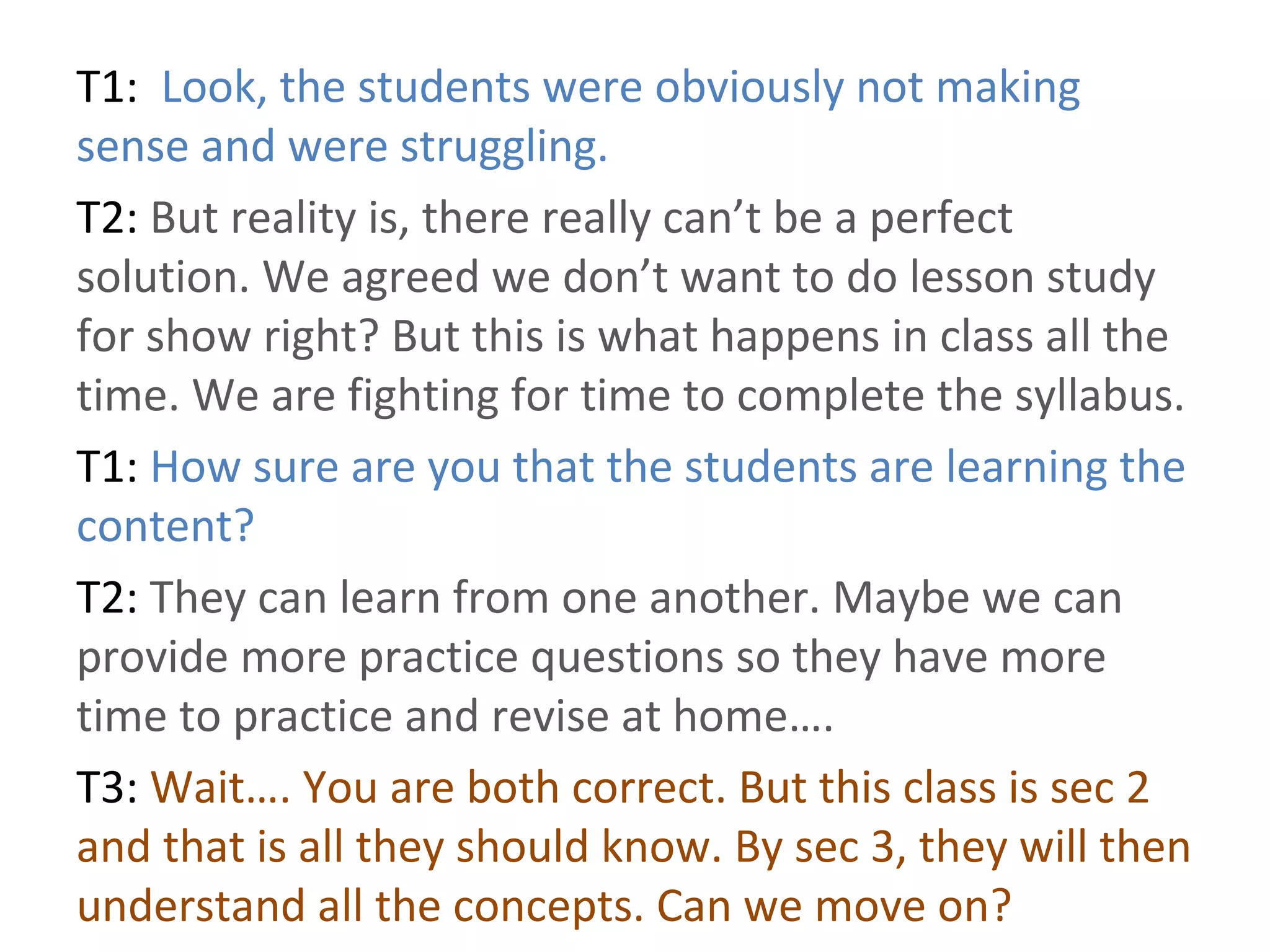 T1: Look, the students were obviously not making
sense and were struggling.
T2: But reality is, there really can’t be a perfect
solution. We agreed we don’t want to do lesson study
for show right? But this is what happens in class all the
time. We are fighting for time to complete the syllabus.
T1: How sure are you that the students are learning the
content?
T2: They can learn from one another. Maybe we can
provide more practice questions so they have more
time to practice and revise at home….
T3: Wait…. You are both correct. But this class is sec 2
and that is all they should know. By sec 3, they will then
understand all the concepts. Can we move on?
 