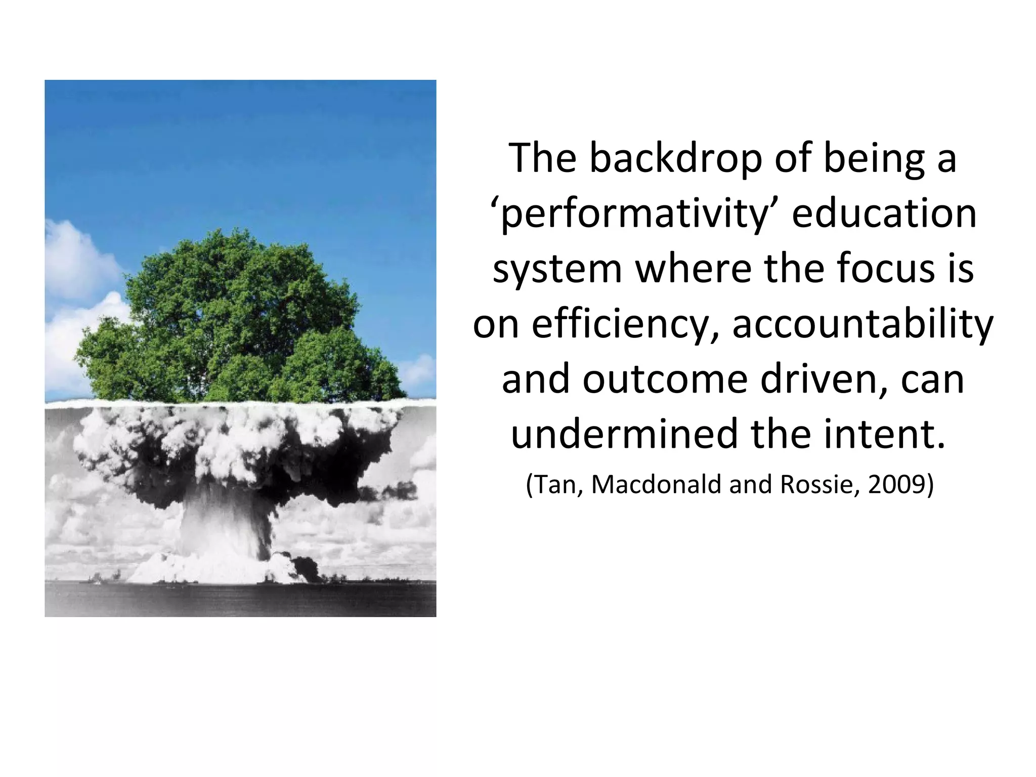 The backdrop of being a
‘performativity’ education
system where the focus is
on efficiency, accountability
and outcome driven, can
undermined the intent.
(Tan, Macdonald and Rossie, 2009)
 