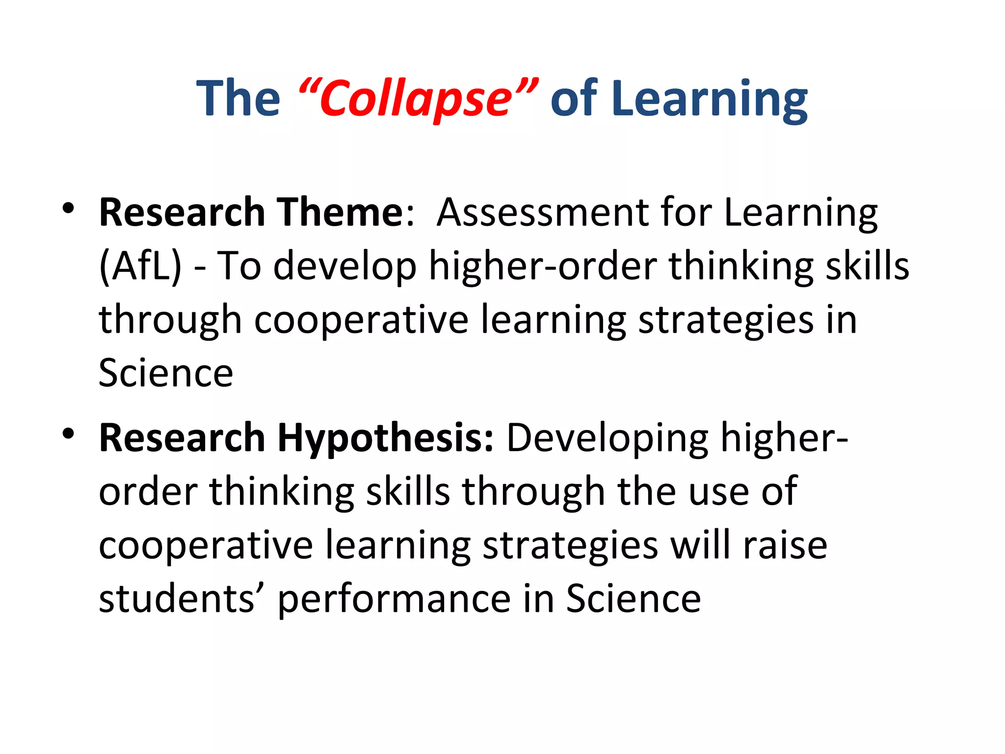 The “Collapse” of Learning
• Research Theme: Assessment for Learning
(AfL) - To develop higher-order thinking skills
through cooperative learning strategies in
Science
• Research Hypothesis: Developing higher-
order thinking skills through the use of
cooperative learning strategies will raise
students’ performance in Science
 