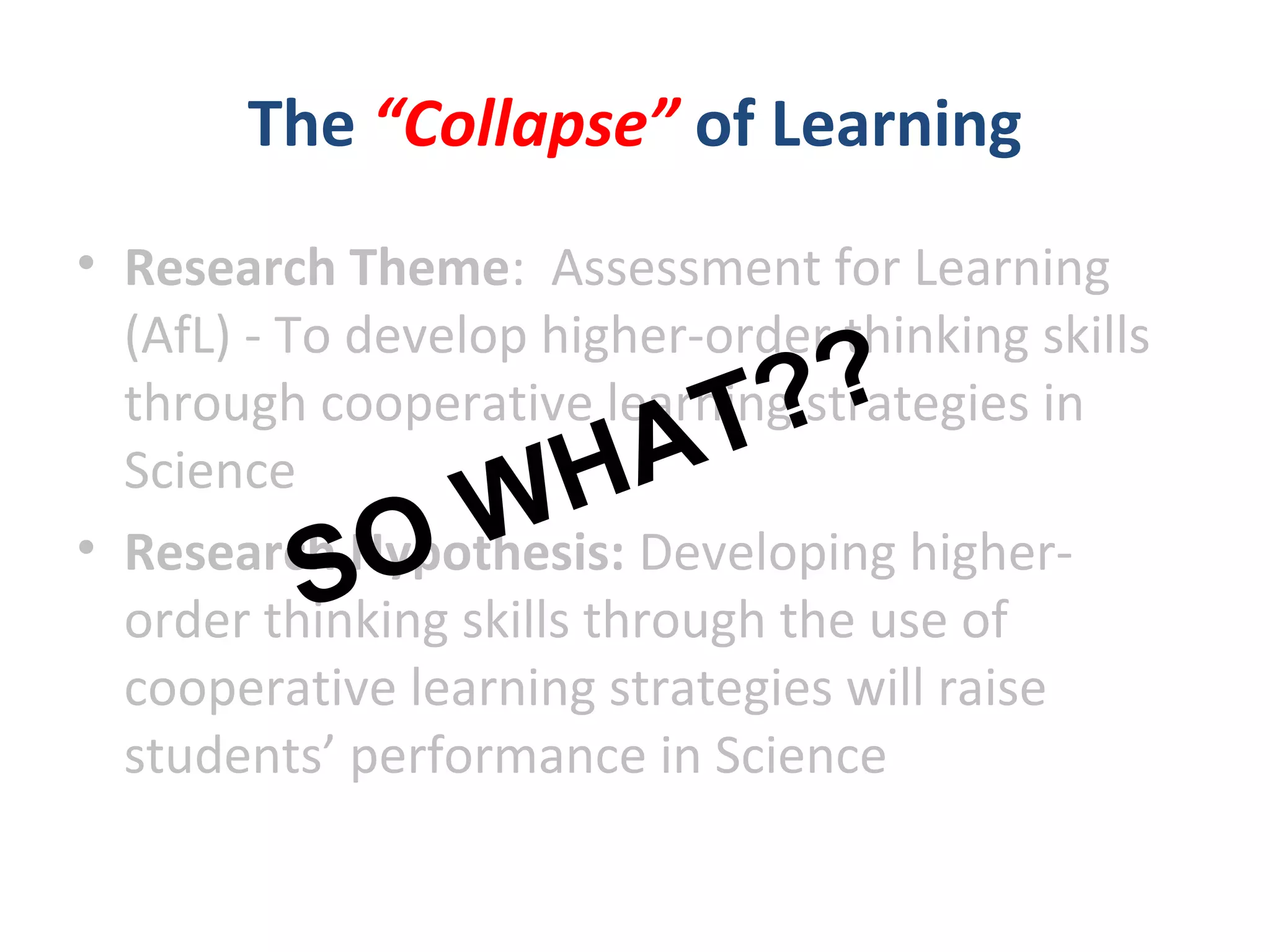 The “Collapse” of Learning
• Research Theme: Assessment for Learning
(AfL) - To develop higher-order thinking skills
through cooperative learning strategies in
Science
• Research Hypothesis: Developing higher-
order thinking skills through the use of
cooperative learning strategies will raise
students’ performance in Science
SO WHAT??
 