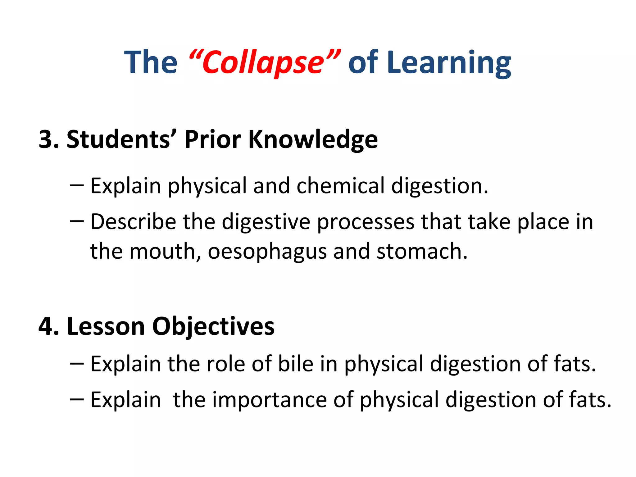 The “Collapse” of Learning
3. Students’ Prior Knowledge
– Explain physical and chemical digestion.
– Describe the digestive processes that take place in
the mouth, oesophagus and stomach.
4. Lesson Objectives
– Explain the role of bile in physical digestion of fats.
– Explain the importance of physical digestion of fats.
 
