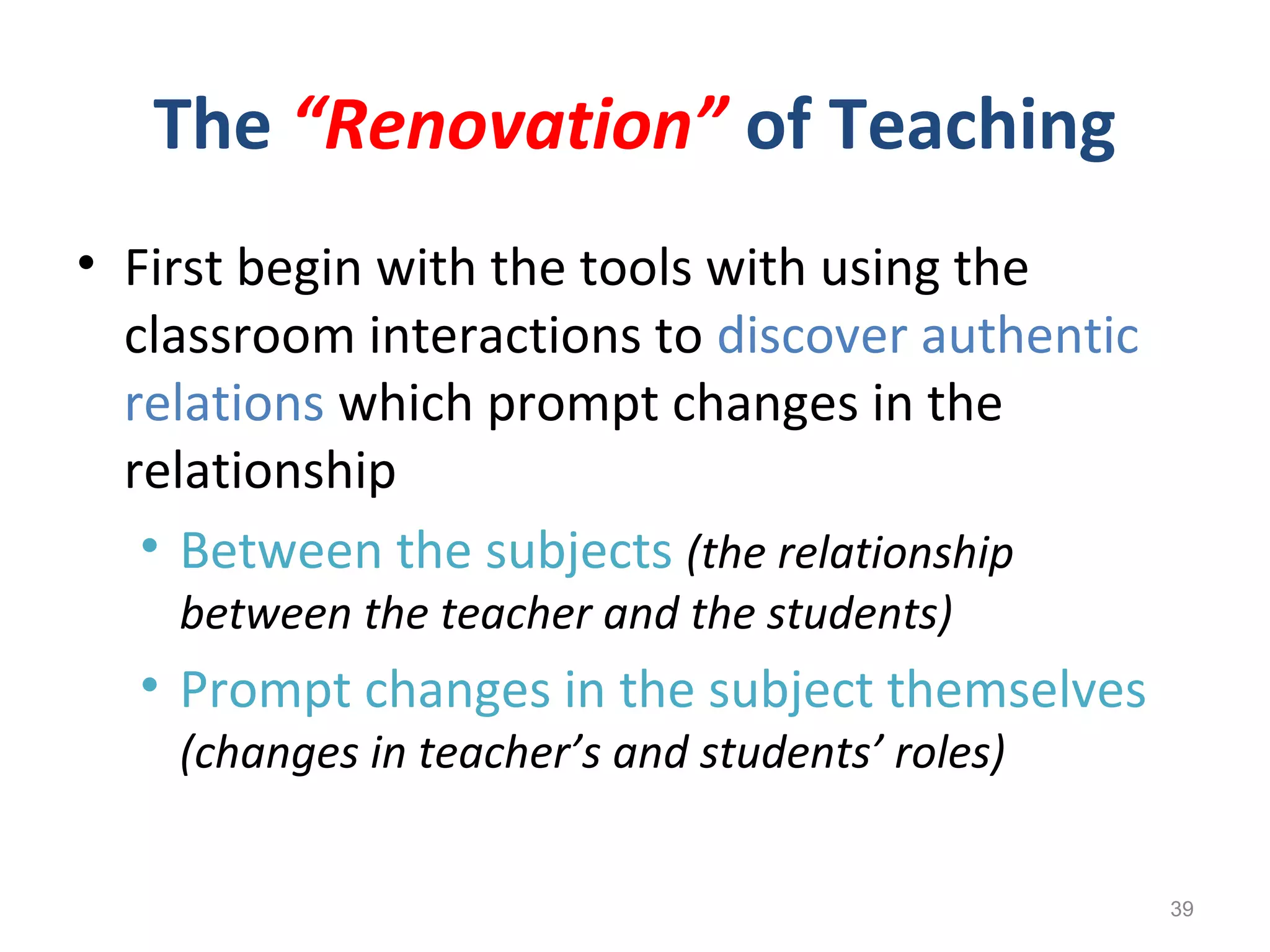 The “Renovation” of Teaching
• First begin with the tools with using the
classroom interactions to discover authentic
relations which prompt changes in the
relationship
• Between the subjects (the relationship
between the teacher and the students)
• Prompt changes in the subject themselves
(changes in teacher’s and students’ roles)
39
 