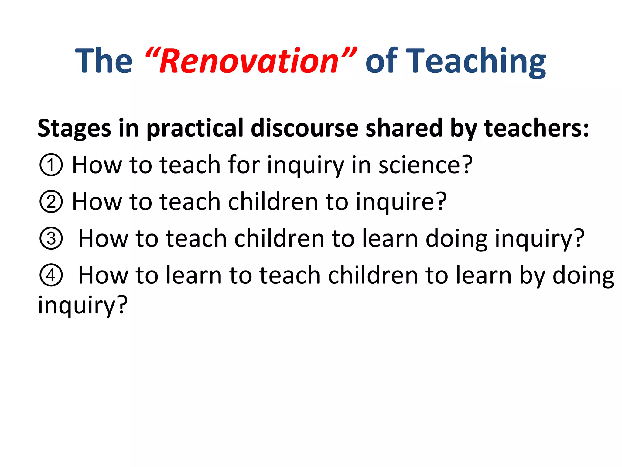Stages in practical discourse shared by teachers:
① How to teach for inquiry in science? 　　　
② How to teach children to inquire?
③ How to teach children to learn doing inquiry?
④ How to learn to teach children to learn by doing
inquiry?
The “Renovation” of Teaching
 