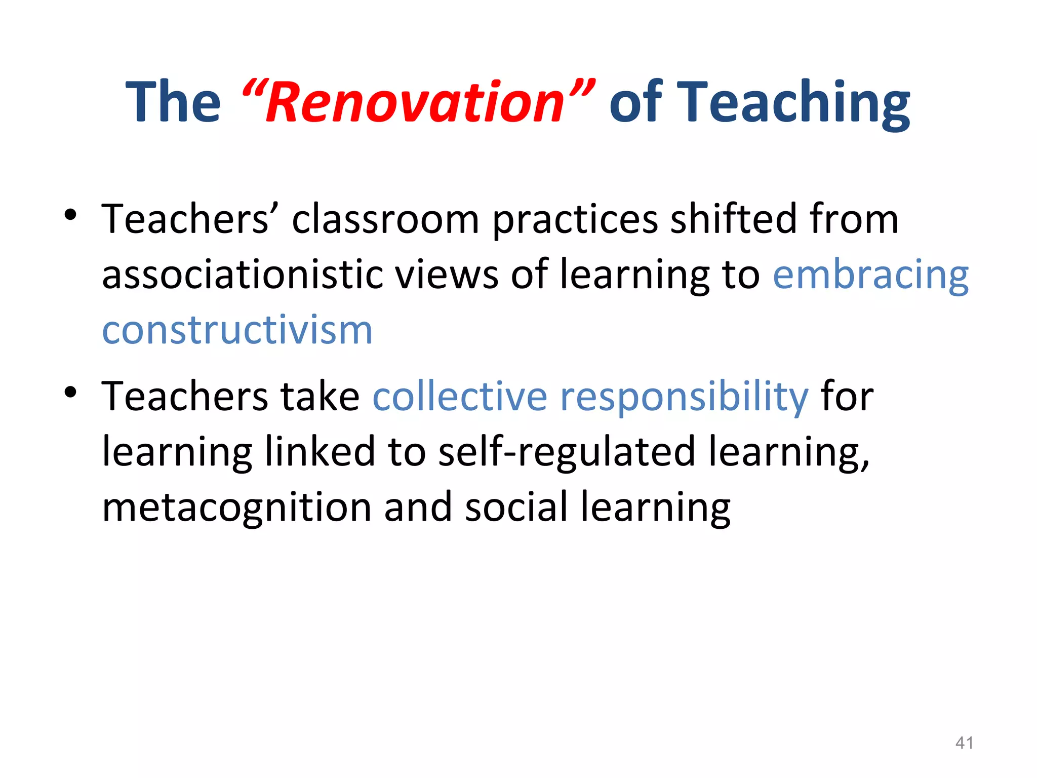 The “Renovation” of Teaching
• Teachers’ classroom practices shifted from
associationistic views of learning to embracing
constructivism
• Teachers take collective responsibility for
learning linked to self-regulated learning,
metacognition and social learning
41
 