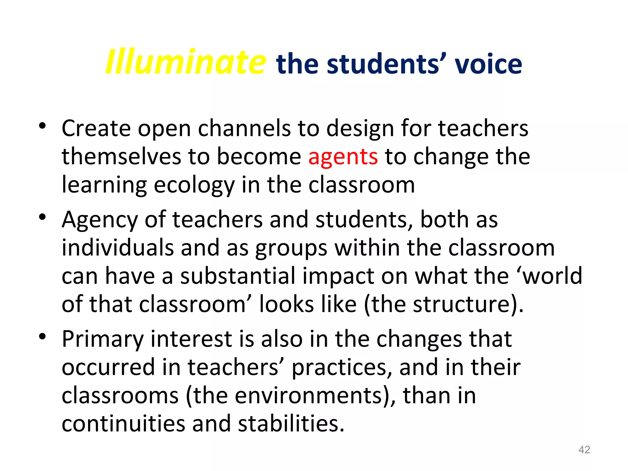 Illuminate the students’ voice
• Create open channels to design for teachers
themselves to become agents to change the
learning ecology in the classroom
• Agency of teachers and students, both as
individuals and as groups within the classroom
can have a substantial impact on what the ‘world
of that classroom’ looks like (the structure).
• Primary interest is also in the changes that
occurred in teachers’ practices, and in their
classrooms (the environments), than in
continuities and stabilities.
42
 