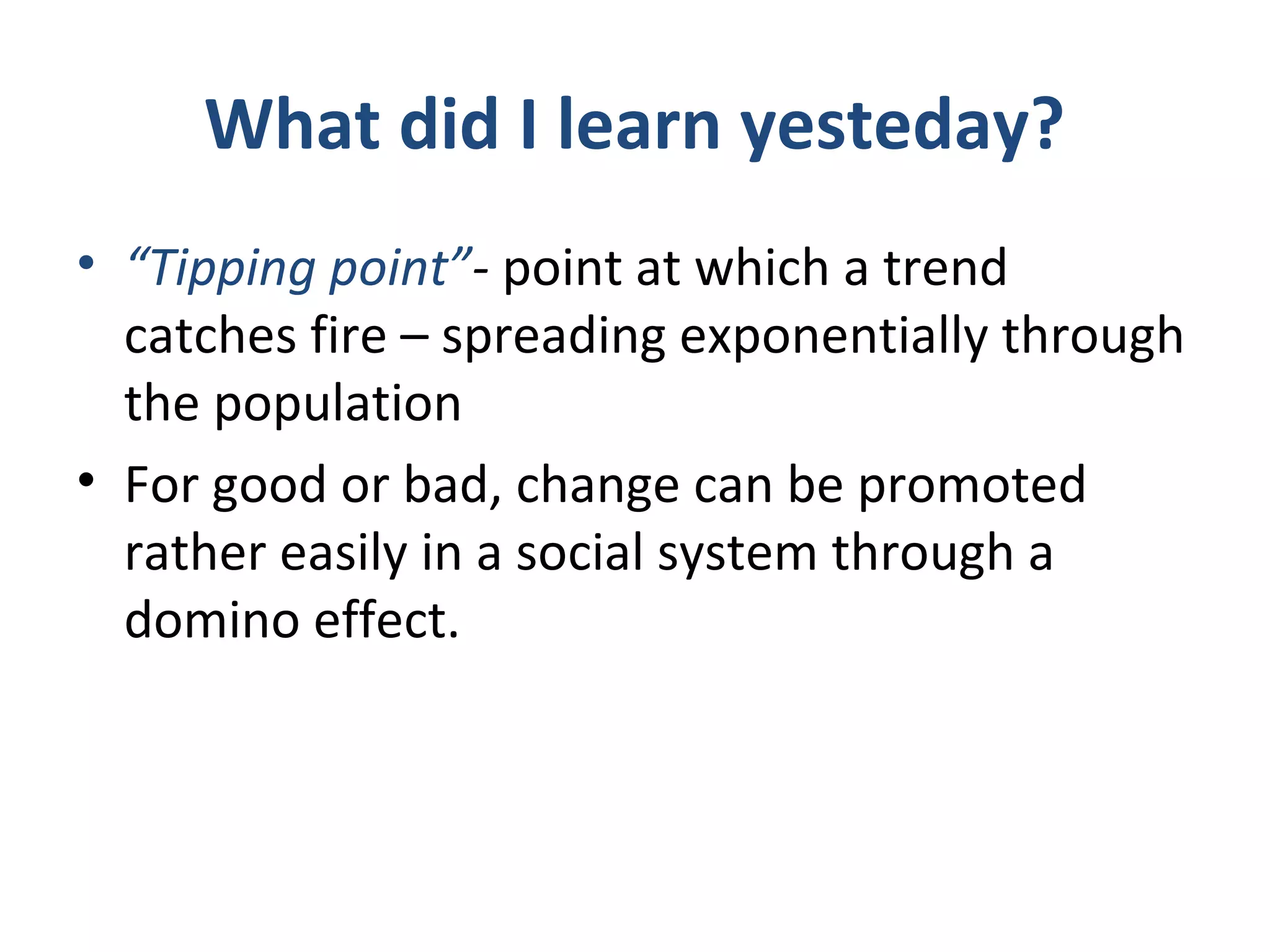 What did I learn yesteday?
• “Tipping point”- point at which a trend
catches fire – spreading exponentially through
the population
• For good or bad, change can be promoted
rather easily in a social system through a
domino effect.
 