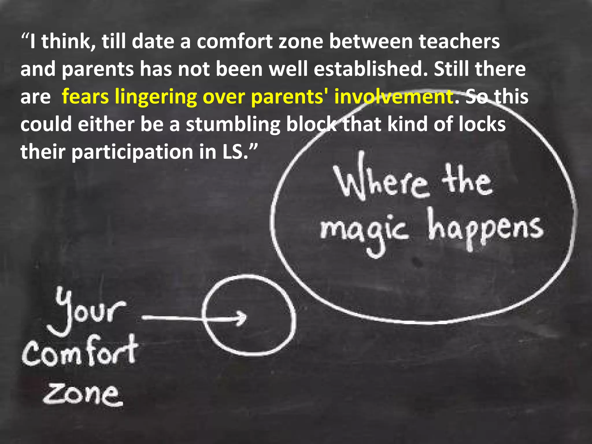 “I think, till date a comfort zone between teachers
and parents has not been well established. Still there
are fears lingering over parents' involvement. So this
could either be a stumbling block that kind of locks
their participation in LS.”
 
