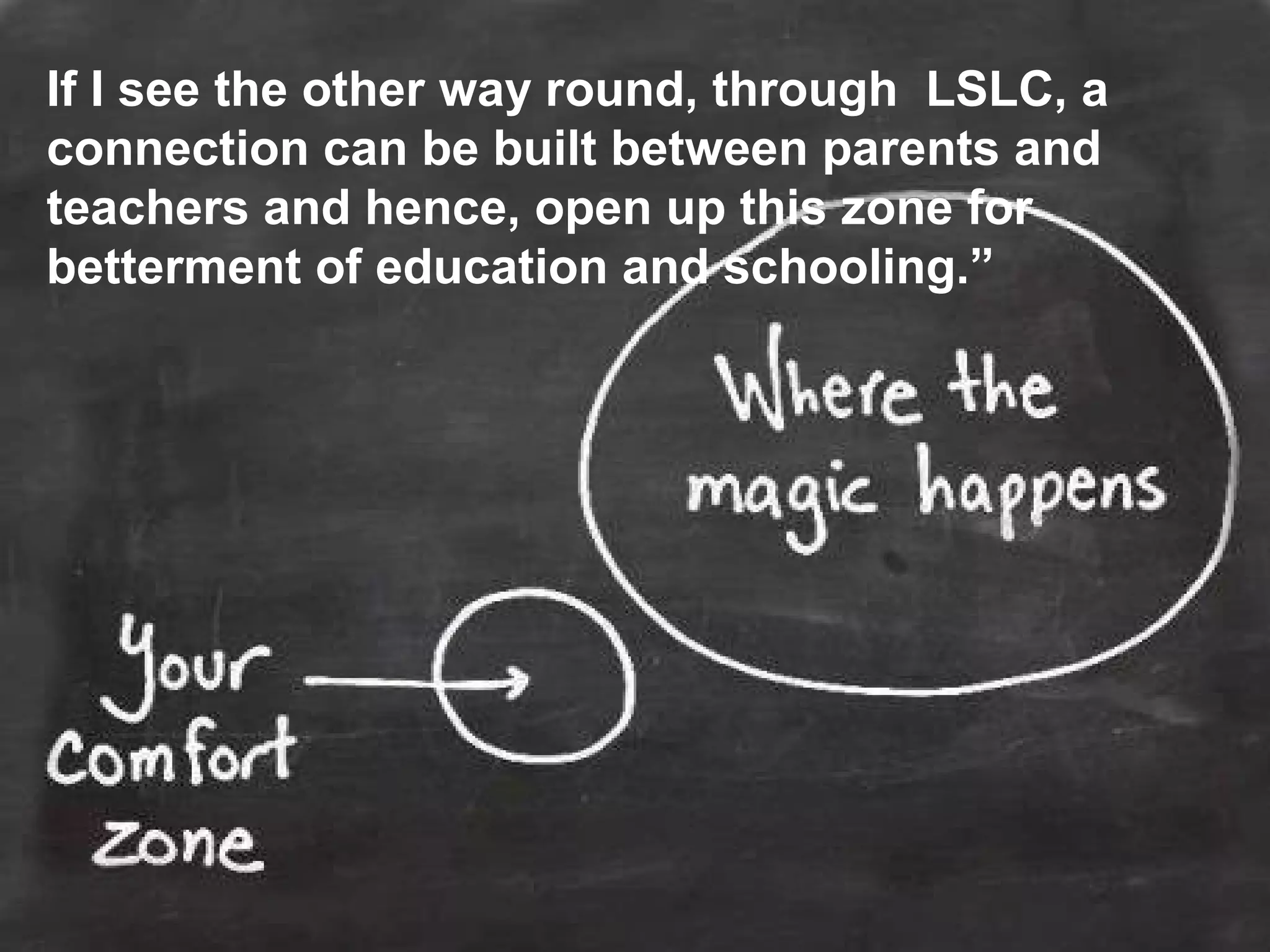 If I see the other way round, through LSLC, a
connection can be built between parents and
teachers and hence, open up this zone for
betterment of education and schooling.”
 