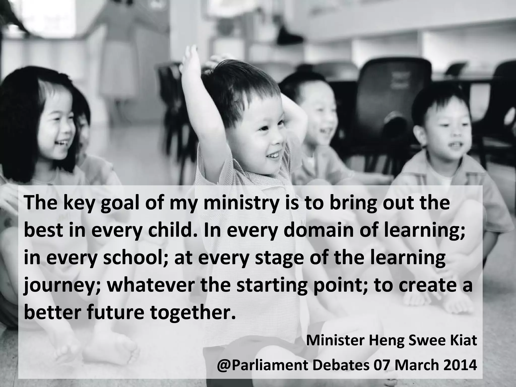 The key goal of my ministry is to bring out the
best in every child. In every domain of learning;
in every school; at every stage of the learning
journey; whatever the starting point; to create a
better future together.
Minister Heng Swee Kiat
@Parliament Debates 07 March 2014
 