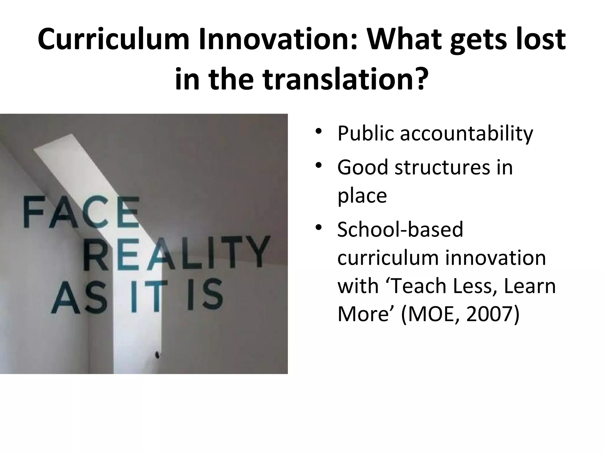 Curriculum Innovation: What gets lost
in the translation?
• Public accountability
• Good structures in
place
• School-based
curriculum innovation
with ‘Teach Less, Learn
More’ (MOE, 2007)
 