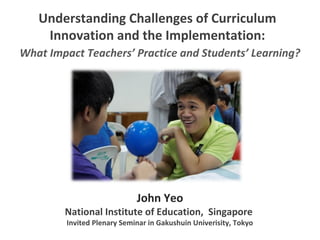 Understanding Challenges of Curriculum
Innovation and the Implementation:
John Yeo
National Institute of Education, Singapore
Invited Plenary Seminar in Gakushuin Univerisity, Tokyo
What Impact Teachers’ Practice and Students’ Learning?
 