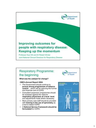 Improving outcomes for
people with respiratory disease:
Keeping up the momentum
Professor Sue Hill and Dr Robert Winter
Joint National Clinical Directors for Respiratory Disease




Respiratory Programme:
the beginning
What was the catalyst for change?
 CMO’s Annual Report 2004:
 • The Government should continue to
   pursue strong programmes of tobacco
   control …which will be reducing the human
   and financial cost of COPD.
 • Consultant expansion programmes should
   be reviewed against the need for
   respiratory physicians at a local level,
   and adjustments made where necessary
 • More primary care staff should be provided
   with training in the use of spirometry as
   a tool to detect COPD
 • A National Service Framework should be
   formulated for COPD.




                                                            1
 