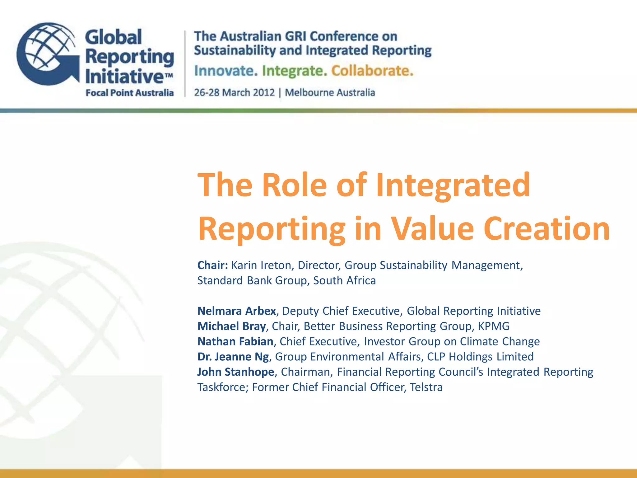 The Role of Integrated
Reporting in Value Creation
.

Chair: Karin Ireton, Director, Group Sustainability Management,
Standard Bank Group, South Africa

Nelmara Arbex, Deputy Chief Executive, Global Reporting Initiative
Michael Bray, Chair, Better Business Reporting Group, KPMG
Nathan Fabian, Chief Executive, Investor Group on Climate Change
Dr. Jeanne Ng, Group Environmental Affairs, CLP Holdings Limited
John Stanhope, Chairman, Financial Reporting Council’s Integrated Reporting
Taskforce; Former Chief Financial Officer, Telstra
 