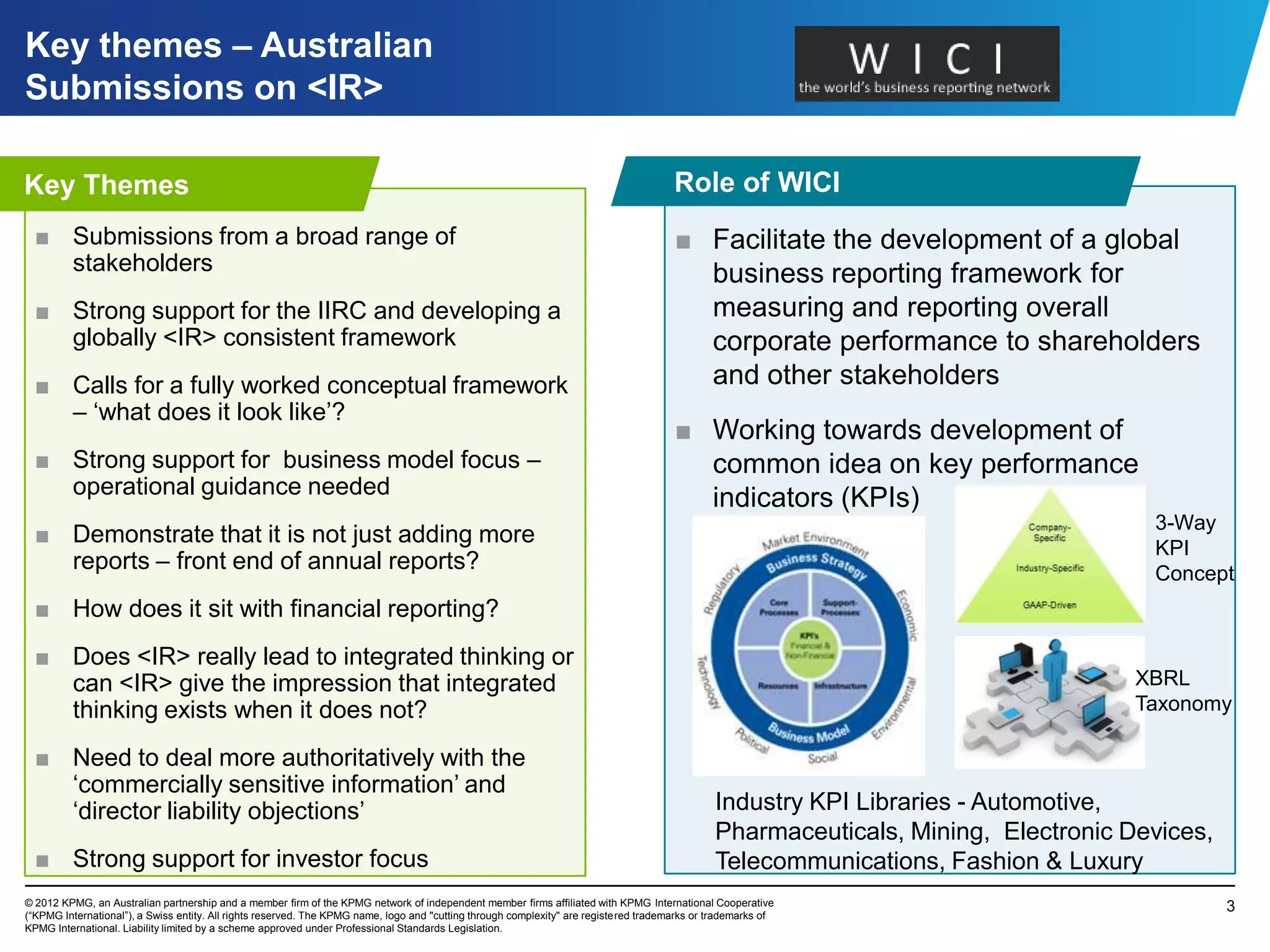 Key themes – Australian
Submissions on <IR>
Framework
Key Themes                                                                                                                             Role of WICI
  ■ Submissions from a broad range of                                                                                                  ■ Facilitate the development of a global
    stakeholders                                                                                                                         business reporting framework for
  ■ Strong support for the IIRC and developing a                                                                                         measuring and reporting overall
    globally <IR> consistent framework                                                                                                   corporate performance to shareholders
  ■ Calls for a fully worked conceptual framework                                                                                        and other stakeholders
    – „what does it look like‟?
                                                                                                                                       ■ Working towards development of
  ■ Strong support for business model focus –                                                                                            common idea on key performance
    operational guidance needed                                                                                                          indicators (KPIs)
                                                                                                                                                                                     3-Way
  ■ Demonstrate that it is not just adding more
                                                                                                                                                                                     KPI
    reports – front end of annual reports?                                                                                                                                           Concept
  ■ How does it sit with financial reporting?
  ■ Does <IR> really lead to integrated thinking or
    can <IR> give the impression that integrated                                                                                                                                    XBRL
    thinking exists when it does not?                                                                                                                                               Taxonomy

  ■ Need to deal more authoritatively with the
    „commercially sensitive information‟ and
    „director liability objections‟                                                                                                            Industry KPI Libraries - Automotive,
                                                                                                                                               Pharmaceuticals, Mining, Electronic Devices,
  ■ Strong support for investor focus                                                                                                          Telecommunications, Fashion & Luxury
© 2012 KPMG, an Australian partnership and a member firm of the KPMG network of independent member firms affiliated with KPMG International Cooperative                                       3
(“KPMG International”), a Swiss entity. All rights reserved. The KPMG name, logo and "cutting through complexity" are registered trademarks or trademarks of
KPMG International. Liability limited by a scheme approved under Professional Standards Legislation.
 