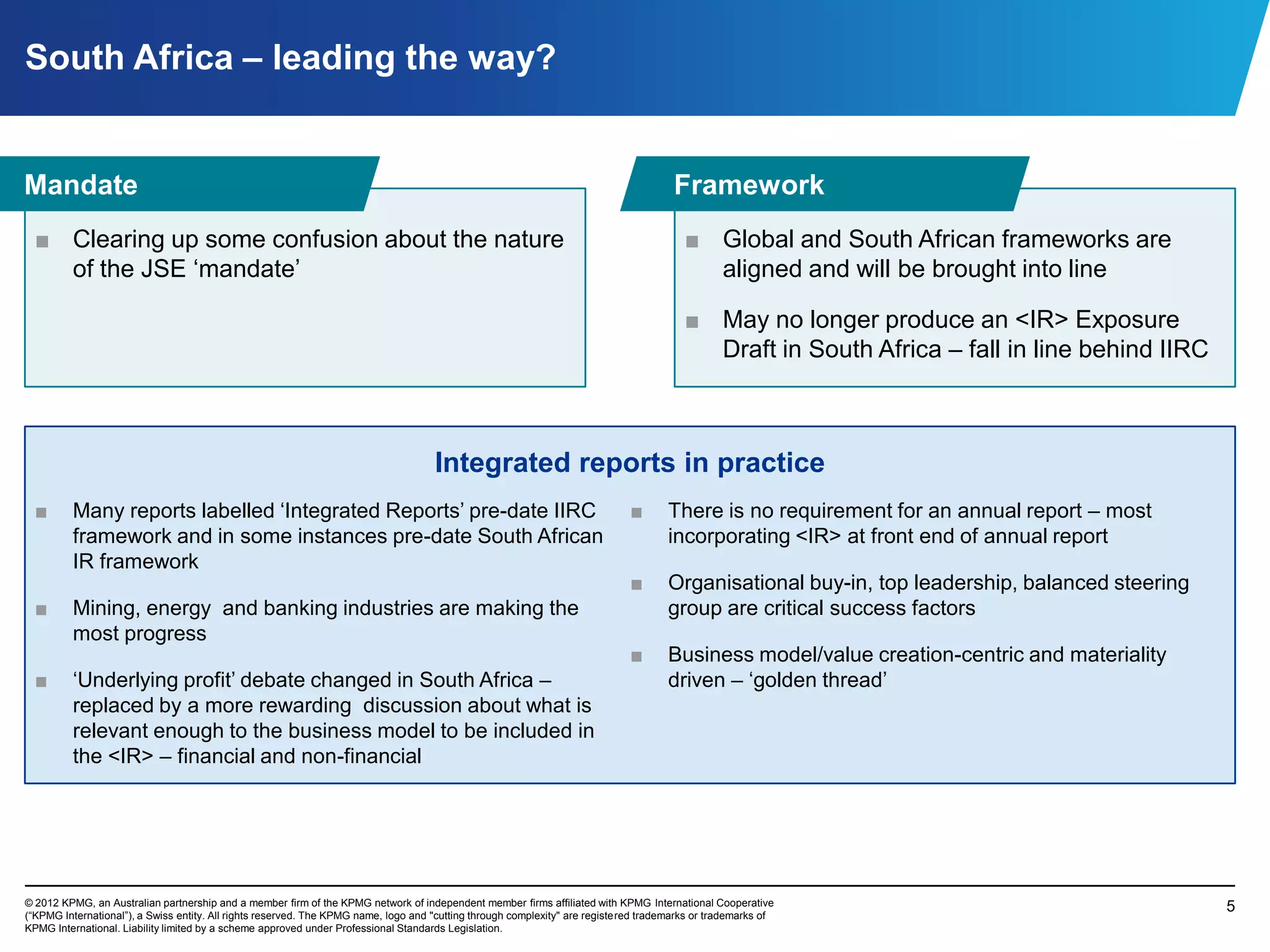 South Africa – leading the way?


Mandate                                                                                                                                Framework
  ■ Clearing up some confusion about the nature                                                                                          ■ Global and South African frameworks are
    of the JSE „mandate‟                                                                                                                   aligned and will be brought into line

                                                                                                                                         ■ May no longer produce an <IR> Exposure
                                                                                                                                           Draft in South Africa – fall in line behind IIRC



                                                                                     Integrated reports in practice
  ■      Many reports labelled „Integrated Reports‟ pre-date IIRC                                                             ■      There is no requirement for an annual report – most
         framework and in some instances pre-date South African                                                                      incorporating <IR> at front end of annual report
         IR framework
                                                                                                                              ■      Organisational buy-in, top leadership, balanced steering
  ■      Mining, energy and banking industries are making the                                                                        group are critical success factors
         most progress
                                                                                                                              ■      Business model/value creation-centric and materiality
  ■      „Underlying profit‟ debate changed in South Africa –                                                                        driven – „golden thread‟
         replaced by a more rewarding discussion about what is
         relevant enough to the business model to be included in
         the <IR> – financial and non-financial




© 2012 KPMG, an Australian partnership and a member firm of the KPMG network of independent member firms affiliated with KPMG International Cooperative                                         5
(“KPMG International”), a Swiss entity. All rights reserved. The KPMG name, logo and "cutting through complexity" are registered trademarks or trademarks of
KPMG International. Liability limited by a scheme approved under Professional Standards Legislation.
 