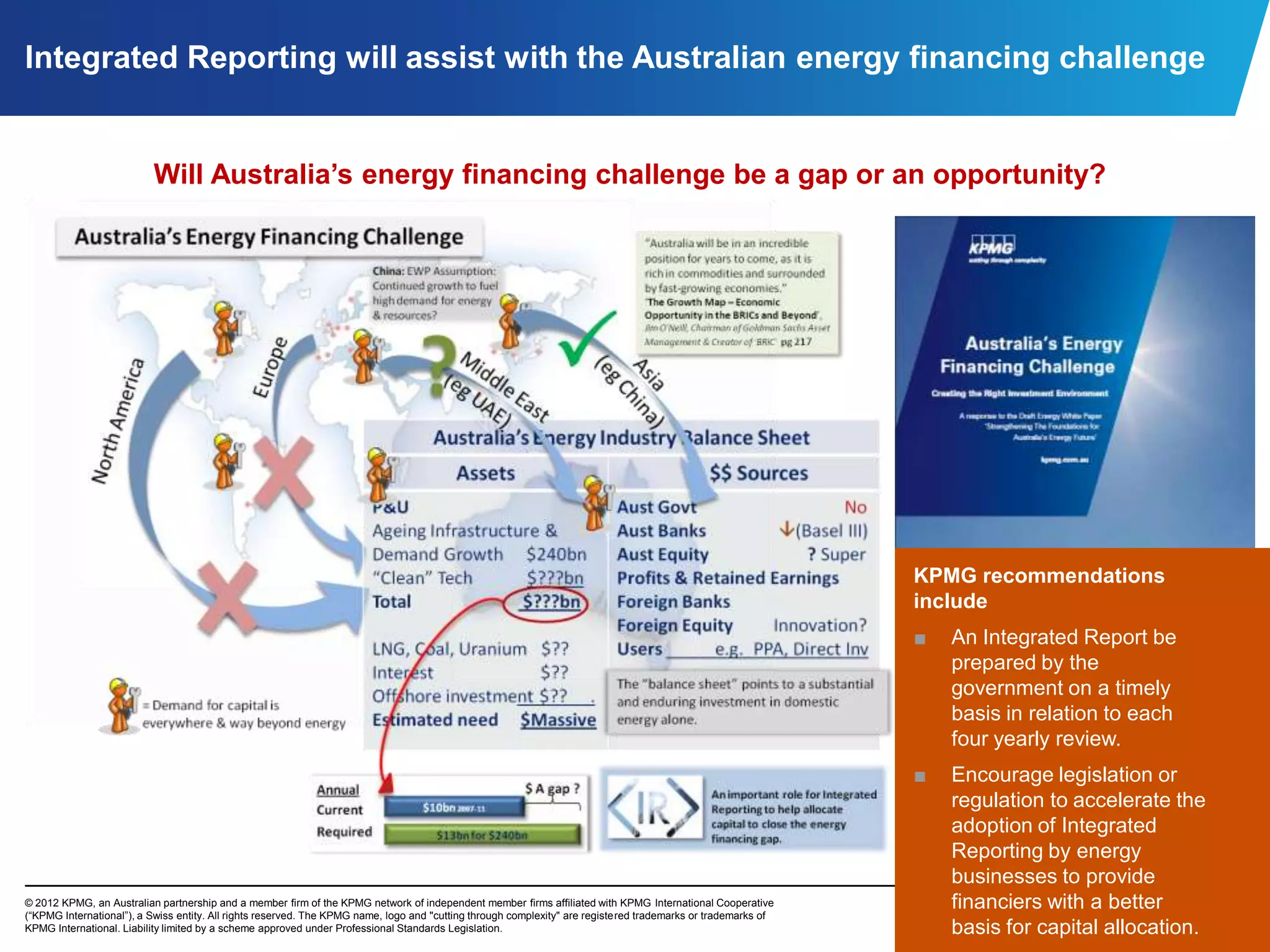 Integrated Reporting will assist with the Australian energy financing challenge


                          Will Australia’s energy financing challenge be a gap or an opportunity?




                                                                                                                                                               KPMG recommendations
                                                                                                                                                               include
                                                                                                                                                               ■   An Integrated Report be
                                                                                                                                                                   prepared by the
                                                                                                                                                                   government on a timely
                                                                                                                                                                   basis in relation to each
                                                                                                                                                                   four yearly review.
                                                                                                                                                               ■   Encourage legislation or
                                                                                                                                                                   regulation to accelerate the
                                                                                                                                                                   adoption of Integrated
                                                                                                                                                                   Reporting by energy
                                                                                                                                                                   businesses to provide
© 2012 KPMG, an Australian partnership and a member firm of the KPMG network of independent member firms affiliated with KPMG International Cooperative
(“KPMG International”), a Swiss entity. All rights reserved. The KPMG name, logo and "cutting through complexity" are registered trademarks or trademarks of
                                                                                                                                                                   financiers with a better        6
KPMG International. Liability limited by a scheme approved under Professional Standards Legislation.                                                               basis for capital allocation.
 