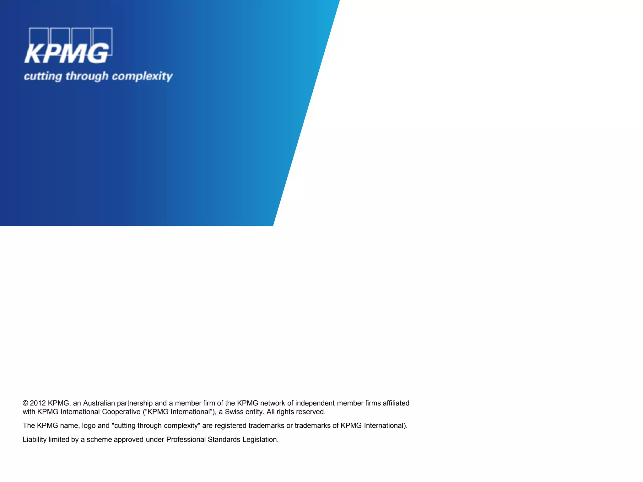 © 2012 KPMG, an Australian partnership and a member firm of the KPMG network of independent member firms affiliated
with KPMG International Cooperative (“KPMG International”), a Swiss entity. All rights reserved.
The KPMG name, logo and "cutting through complexity" are registered trademarks or trademarks of KPMG International).
Liability limited by a scheme approved under Professional Standards Legislation.
 