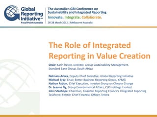 The Role of Integrated
Reporting in Value Creation
.

Chair: Karin Ireton, Director, Group Sustainability Management,
Standard Bank Group, South Africa

Nelmara Arbex, Deputy Chief Executive, Global Reporting Initiative
Michael Bray, Chair, Better Business Reporting Group, KPMG
Nathan Fabian, Chief Executive, Investor Group on Climate Change
Dr. Jeanne Ng, Group Environmental Affairs, CLP Holdings Limited
John Stanhope, Chairman, Financial Reporting Council’s Integrated Reporting
Taskforce; Former Chief Financial Officer, Telstra
 