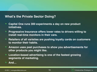 What’s the Private Sector Doing?!

!   Capital One runs 300 experiments a day on new product
    initiatives.!
!   Progressive Insurance offers lower rates to drivers willing to
    install real-time monitors in their cars. !
!   Retailers of all varieties are pushing loyalty cards on customers
    to monitor their habits. !
!   Amazon uses past purchases to show you advertisements for
    other products you might like. !
!   Location-based advertising is one of the fastest growing
    segments of marketing.!
!   And…!

© 2013 | www.getcollaborative.com	

   15
 