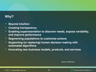 Why?!

!   Beyond intuition!
!   Creating transparency!
!   Enabling experimentation to discover needs, expose variability,
    and improve performance!
!   Segmenting populations to customize actions !
!   Supporting (or replacing) human decision making with
    automated algorithms !
!   Innovating new business models, products, and services !



                                             Source: McKinsey!




© 2013 | www.getcollaborative.com	

   16
 