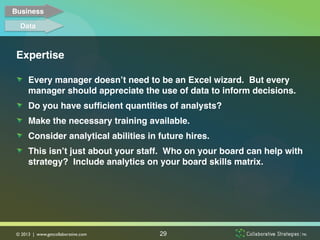 Business!

   Data!



 Expertise!

 !   Every manager doesn’t need to be an Excel wizard. But every
     manager should appreciate the use of data to inform decisions. !
 !   Do you have sufﬁcient quantities of analysts?!
 !   Make the necessary training available. !
 !   Consider analytical abilities in future hires.!
 !   This isn’t just about your staff. Who on your board can help with
     strategy? Include analytics on your board skills matrix.!




 © 2013 | www.getcollaborative.com	

   29
 