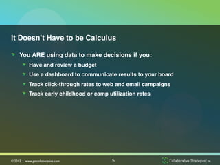 It Doesn’t Have to be Calculus!

!   You ARE using data to make decisions if you:!
        !   Have and review a budget!
        !   Use a dashboard to communicate results to your board!
        !   Track click-through rates to web and email campaigns!
        !   Track early childhood or camp utilization rates!




© 2013 | www.getcollaborative.com	

        5
 