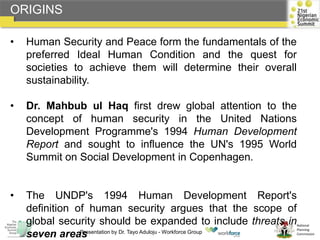 National
Planning
Commission
• Human Security and Peace form the fundamentals of the
preferred Ideal Human Condition and the quest for
societies to achieve them will determine their overall
sustainability.
• Dr. Mahbub ul Haq first drew global attention to the
concept of human security in the United Nations
Development Programme's 1994 Human Development
Report and sought to influence the UN's 1995 World
Summit on Social Development in Copenhagen.
• The UNDP's 1994 Human Development Report's
definition of human security argues that the scope of
global security should be expanded to include threats in
seven areas
ORIGINS
Presentation by Dr. Tayo Aduloju - Workforce Group
 