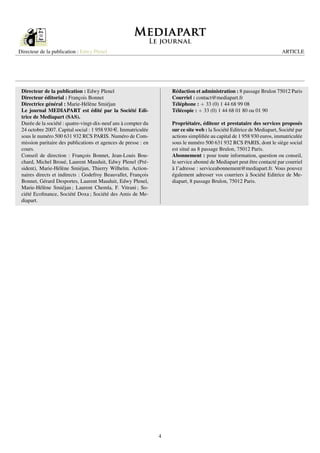 Directeur de la publication : Edwy Plenel                                                                                ARTICLE




 Directeur de la publication : Edwy Plenel                          Rédaction et administration : 8 passage Brulon 75012 Paris
 Directeur éditorial : François Bonnet                              Courriel : contact@mediapart.fr
 Directrice général : Marie-Hélène Smiéjan                          Téléphone : + 33 (0) 1 44 68 99 08
 Le journal MEDIAPART est édité par la Société Edi-                 Télécopie : + 33 (0) 1 44 68 01 80 ou 01 90
 trice de Mediapart (SAS).
 Durée de la société : quatre-vingt-dix-neuf ans à compter du       Propriétaire, éditeur et prestataire des services proposés
 24 octobre 2007. Capital social : 1 958 930 e. Immatriculée        sur ce site web : la Société Editrice de Mediapart, Société par
 sous le numéro 500 631 932 RCS PARIS. Numéro de Com-               actions simpliﬁée au capital de 1 958 930 euros, immatriculée
 mission paritaire des publications et agences de presse : en       sous le numéro 500 631 932 RCS PARIS, dont le siège social
 cours.                                                             est situé au 8 passage Brulon, 75012 Paris.
 Conseil de direction : François Bonnet, Jean-Louis Bou-            Abonnement : pour toute information, question ou conseil,
 chard, Michel Broué, Laurent Mauduit, Edwy Plenel (Pré-            le service abonné de Mediapart peut être contacté par courriel
 sident), Marie-Hélène Smiéjan, Thierry Wilhelm. Action-            à l’adresse : serviceabonnement@mediapart.fr. Vous pouvez
 naires directs et indirects : Godefroy Beauvallet, François        également adresser vos courriers à Société Editrice de Me-
 Bonnet, Gérard Desportes, Laurent Mauduit, Edwy Plenel,            diapart, 8 passage Brulon, 75012 Paris.
 Marie-Hélène Smiéjan ; Laurent Chemla, F. Vitrani ; So-
 ciété Ecoﬁnance, Société Doxa ; Société des Amis de Me-
 diapart.




                                                                4
 